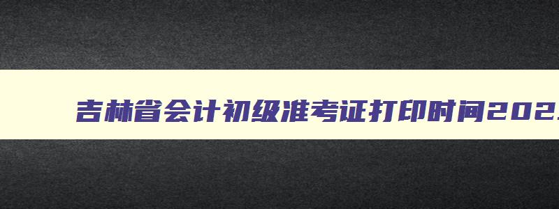 吉林省会计初级准考证打印时间2023浙江