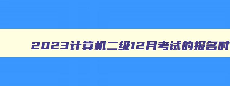 2023计算机二级12月考试的报名时间,2023年12月计算机二级考试时间报名时间