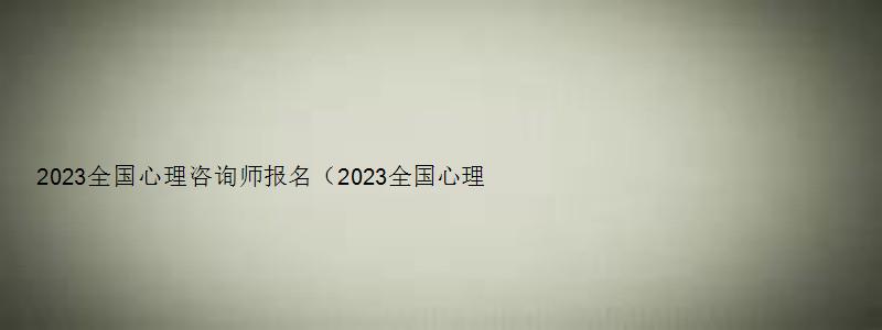 2023全国心理咨询师报名（2023全国心理咨询师报名官网入口）