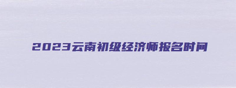 2023云南初级经济师报名时间（2023云南初级经济师报名时间表）