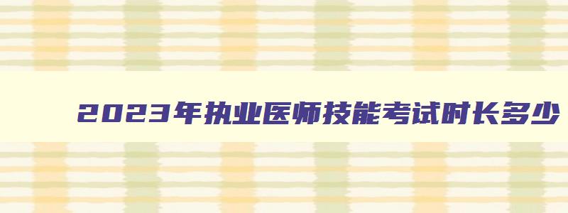 2023年执业医师技能考试时长多少,2023年执业医师技能考试时长