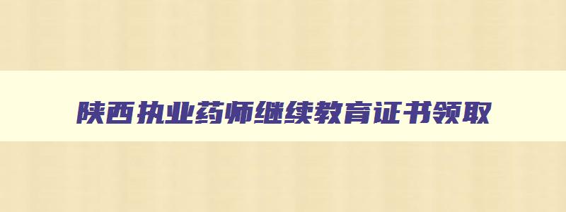 陕西执业药师继续教育证书领取,陕西省执业药师继续教育补考时间