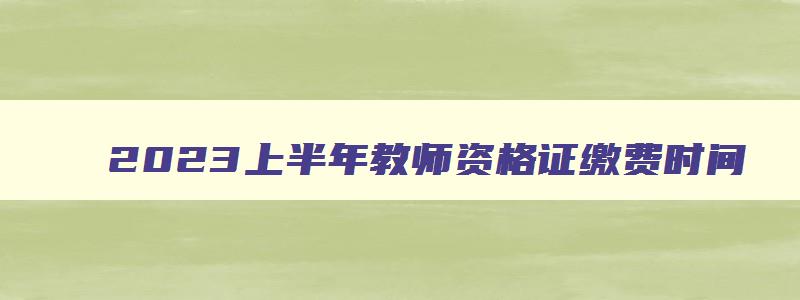 2023上半年教师资格证缴费时间