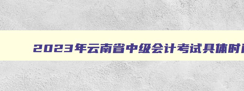 2023年云南省中级会计考试具体时间,云南2023年中级会计职称考试报名时间