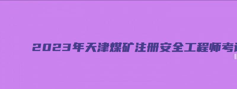 2023年天津煤矿注册安全工程师考试科目初级（煤矿注册安全工程师考试时间）