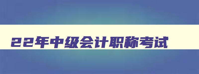 22年中级会计职称考试,2023年中级会计考试考什么