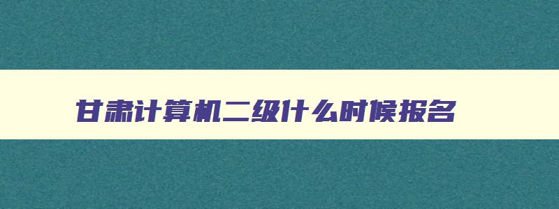 甘肃计算机二级什么时候报名,甘肃2023计算机二级下半年报名时间