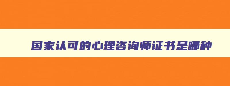 国家认可的心理咨询师证书是哪种,2023心理咨询师报名时间及费用