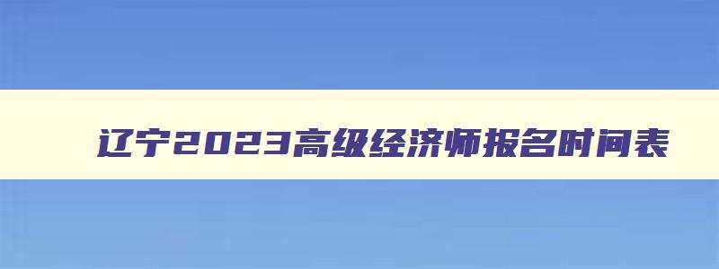 辽宁2023高级经济师报名时间表,辽宁2023高级经济师报名时间