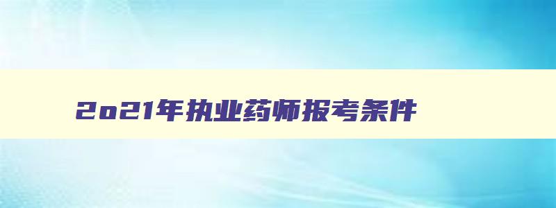 2o21年执业药师报考条件,2023年报考执业药师条件的要求是什么