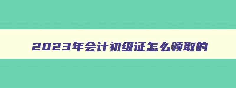 2023年会计初级证怎么领取的,2023年会计初级证怎么领取