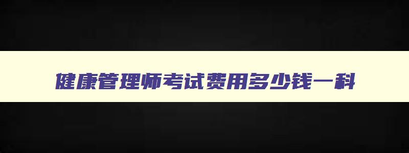 健康管理师考试费用多少钱一科,今年健康管理师的考试费是多少