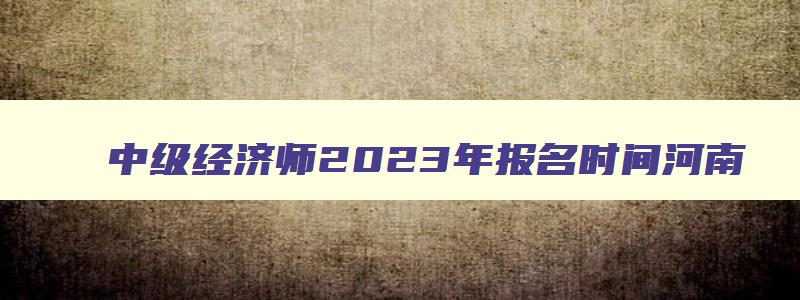 中级经济师2023年报名时间河南,2023年中级经济师考试报名时间河南