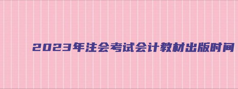 2023年注会考试会计教材出版时间：预计3月（注会2023年教材什么时候出）