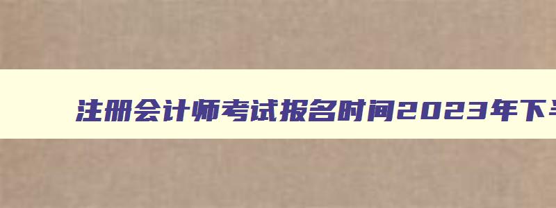 注册会计师考试报名时间2023年下半年,注册会计师考试报名时间2023年