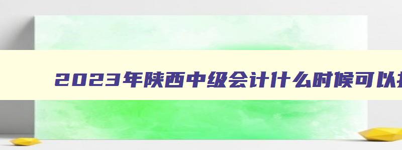 2023年陕西中级会计什么时候可以打印准考证（2023年陕西中级会计什么时候可以打印准考证啊）