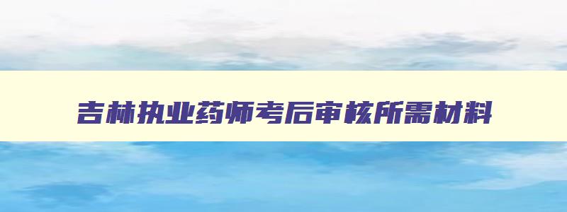 吉林执业药师考后审核所需材料,吉林省执业药师考试审核