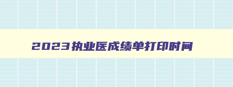 2023执业医成绩单打印时间,执业医师考试成绩单打印截止日期2023年