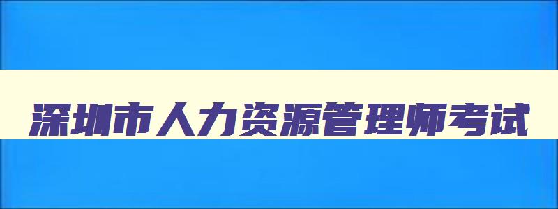 深圳市人力资源管理师考试,深圳人力资源管理师报名条件