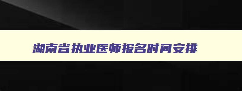 湖南省执业医师报名时间安排,湖南省执业医师报名时间安排