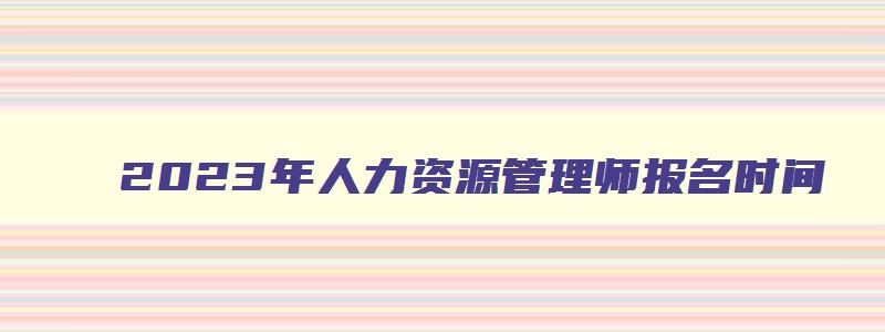 2023年人力资源管理师报名时间,2023年人力资源管理师考试报名时间