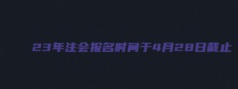 23年注会报名时间于4月28日截止（22年注会报名时间考试时间）