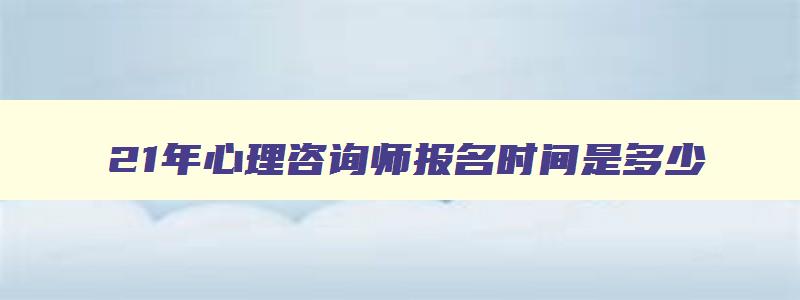 21年心理咨询师报名时间是多少,21年心理咨询师报名时间