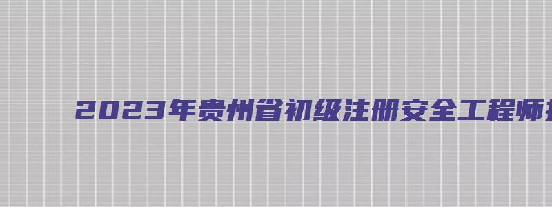 2023年贵州省初级注册安全工程师报考条件（贵州省初级注册安全工程师报名公告）