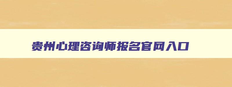 贵州心理咨询师报名官网入口,心理咨询师报名官网入口