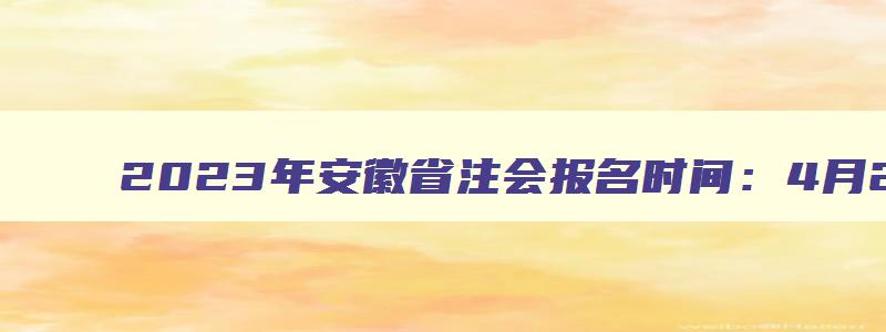 2023年安徽省注会报名时间：4月28日截止（安徽省注会报名2023时间）