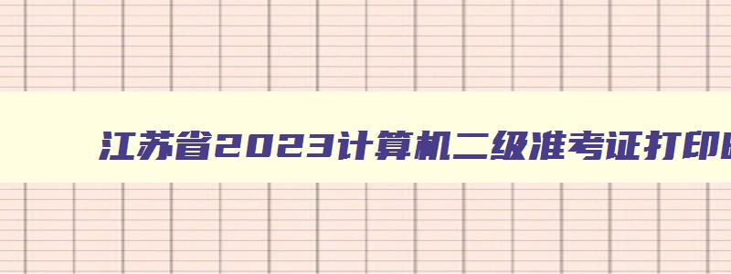 江苏省2023计算机二级准考证打印时间,江苏省计算机二级准考证什么时候打印