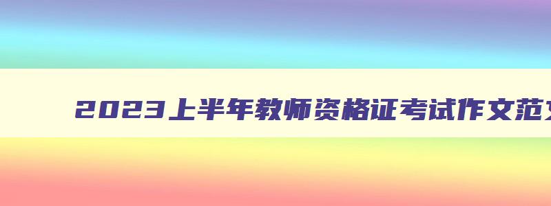 2023上半年教师资格证考试作文范文,2023上半年教师资格证考试