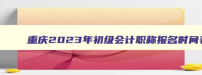 重庆2023年初级会计职称报名时间表,重庆2023年初级会计职称报名时间