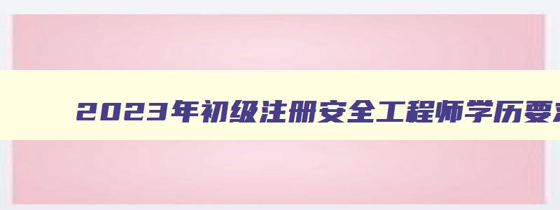 2023年初级注册安全工程师学历要求（2023年初级注册安全工程师学历要求是什么）