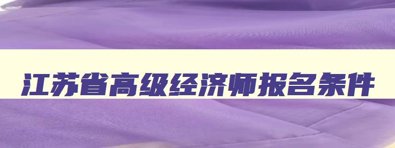 江苏省高级经济师报名条件,江苏省高级经济师2023年报名和考试时间