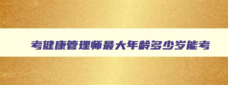 考健康管理师最大年龄多少岁能考,健康管理师什么时候考试20岁能考吗