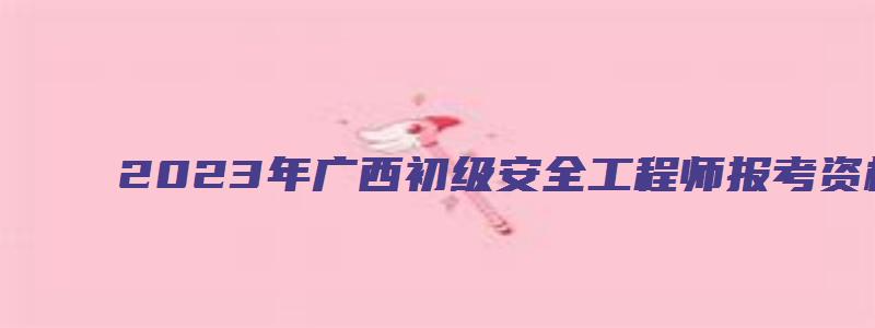 2023年广西初级安全工程师报考资格（2023年广西初级安全工程师报考资格要求）