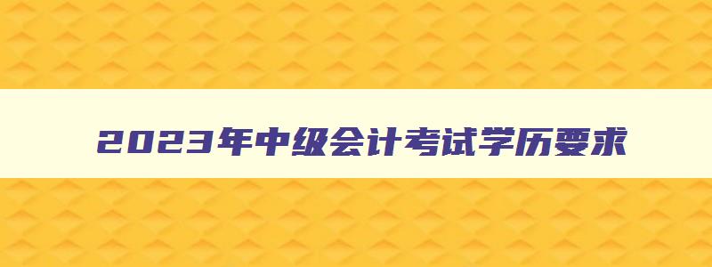 2023年中级会计考试学历要求,2023年中级会计考试学历