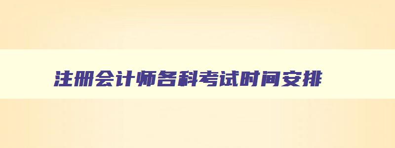 注册会计师各科考试时间安排,2023年注册会计师各科目考试时间