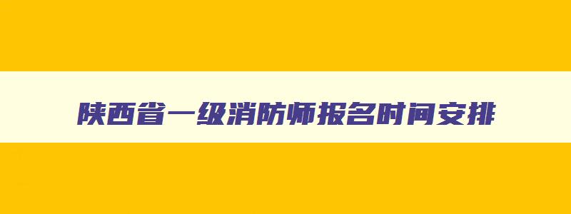 陕西省一级消防师报名时间安排,陕西省一级消防师报名时间安排