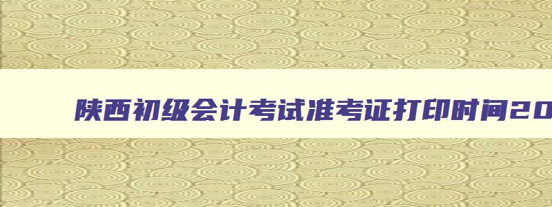 陕西初级会计考试准考证打印时间2023,陕西初级会计考试准考证打印时间2023