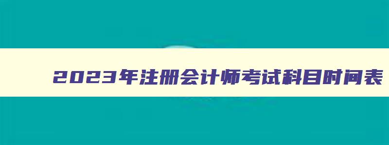 2023年注册会计师考试科目时间表,2023年注册会计师考试科目时间表