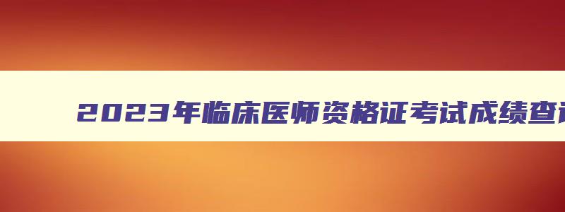 2023年临床医师资格证考试成绩查询时间,临床执业医师笔试成绩查询时间