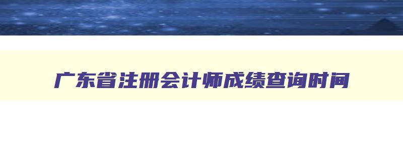 广东省注册会计师成绩查询时间,2023年注册会计师证书领取时间广东省