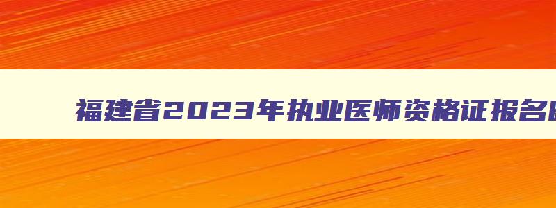 福建省2023年执业医师资格证报名时间,福建省执业医师考试时间2023