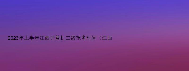 2023年上半年江西计算机二级报考时间（江西省2023年3月计算机二级考试报名时间）