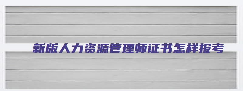 新版人力资源管理师证书怎样报考（新版人力资源管理师证书怎样报考的）