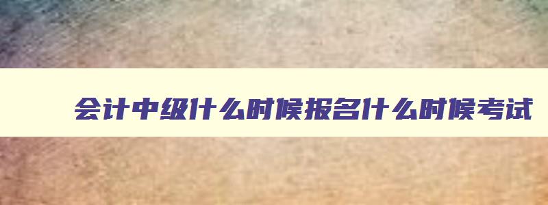 会计中级什么时候报名什么时候考试,会计中级几月份报名几月份考试