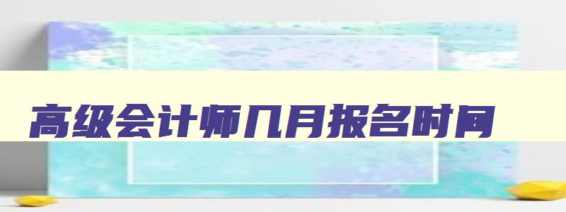 高级会计师几月报名时间,高级会计师几月报名