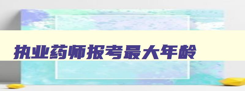 执业药师报考最大年龄,2023年执业药师报考年龄